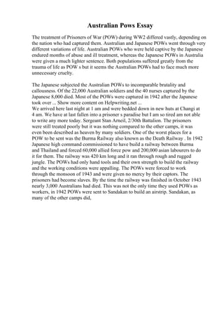 Australian Pows Essay
The treatment of Prisoners of War (POW) during WW2 differed vastly, depending on
the nation who had captured them. Australian and Japanese POWs went through very
different variations of life. Australian POWs who were held captive by the Japanese
endured months of abuse and ill treatment, whereas the Japanese POWs in Australia
were given a much lighter sentence. Both populations suffered greatly from the
trauma of life as POW s but it seems the Australian POWs had to face much more
unnecessary cruelty.
The Japanese subjected the Australian POWs to incomparable brutality and
callousness. Of the 22,000 Australian soldiers and the 40 nurses captured by the
Japanese 8,000 died. Most of the POWs were captured in 1942 after the Japanese
took over ... Show more content on Helpwriting.net ...
We arrived here last night at 1 am and were bedded down in new huts at Changi at
4 am. We have at last fallen into a prisoner s paradise but I am so tired am not able
to write any more today. Sergeant Stan Arneil, 2/30th Battalion. The prisoners
were still treated poorly but it was nothing compared to the other camps, it was
even been described as heaven by many soldiers. One of the worst places for a
POW to be sent was the Burma Railway also known as the Death Railway . In 1942
Japanese high command commissioned to have build a railway between Burma
and Thailand and forced 60,000 allied force pow and 200,000 asian labourers to do
it for them. The railway was 420 km long and it ran through rough and rugged
jungle. The POWs had only hand tools and their own strength to build the railway
and the working conditions were appalling. The POWs were forced to work
through the monsoon of 1943 and were given no mercy by their captors. The
prisoners had become slaves. By the time the railway was finished in October 1943
nearly 3,000 Australians had died. This was not the only time they used POWs as
workers, in 1942 POWs were sent to Sandakan to build an airstrip. Sandakan, as
many of the other camps did,
 