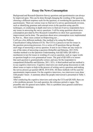 Essay On News Consumption
Background and Research Question Survey questions and questionnaires can always
be improved upon. This can be done through changing the wording of the question,
choosing a different response scale for the question, or reordering the questions in the
questionnaire. There are various ways to find out if a survey questionneeds revision,
such as identifying grammar and concept errors in the question using specific
techniques, or conducting in depth interviews to find out if survey respondents have
any issues in answering the survey questions. I will be using questions about news
consumption provided by Pew Research Center(Pew) to show how questionnaire
improvement can be done. The questions about news consumption were implemented
by Pew to... Show more content on Helpwriting.net ...
I will use a few different methods. One method is by using the Problem
Classification Coding Scheme (CCS). The CCS is a process to test for issues in
the question answering processes. It is a series of 28 questions that go through
each stage of answering a survey question. It tests to see if there are any issues in
any of the states of answering a question (Schaeffer and Dykema, 2011:919).
Another method is to the Question Understanding Aid (QUAID). QUAID is a
mechanism to test for issues in wording of a survey question, such as vague words
or question length or even grammatical issues. The goal of QUAID is to ensure
that each question is grammatically correct, and easy for the respondent to
comprehend (Schaeffer and Dykema, 2011, 921). A third method and last method is
to use cognitive interviews. Cognitive interviews are small group discussions to talk
about issues or topics to help in the process of writing survey questions and making
the survey process go quicker (BCB, 2014:434). All three methods will be used for
questionnaire improvement. For the cognitive interviews, two interviews were done
with people I knew. A summary about the people interviewed is presented in Table 1.
Analysis
After conducting the cognitive interviews and using the CCS and QUAID, there are
a few problems present. For each question, the reference period is vague. The
preamble asks for general news habits. This is a problem since general could have
very different meanings
 