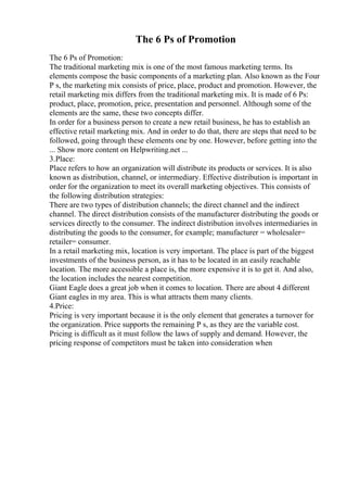 The 6 Ps of Promotion
The 6 Ps of Promotion:
The traditional marketing mix is one of the most famous marketing terms. Its
elements compose the basic components of a marketing plan. Also known as the Four
P s, the marketing mix consists of price, place, product and promotion. However, the
retail marketing mix differs from the traditional marketing mix. It is made of 6 Ps:
product, place, promotion, price, presentation and personnel. Although some of the
elements are the same, these two concepts differ.
In order for a business person to create a new retail business, he has to establish an
effective retail marketing mix. And in order to do that, there are steps that need to be
followed, going through these elements one by one. However, before getting into the
... Show more content on Helpwriting.net ...
3.Place:
Place refers to how an organization will distribute its products or services. It is also
known as distribution, channel, or intermediary. Effective distribution is important in
order for the organization to meet its overall marketing objectives. This consists of
the following distribution strategies:
There are two types of distribution channels; the direct channel and the indirect
channel. The direct distribution consists of the manufacturer distributing the goods or
services directly to the consumer. The indirect distribution involves intermediaries in
distributing the goods to the consumer, for example; manufacturer = wholesaler=
retailer= consumer.
In a retail marketing mix, location is very important. The place is part of the biggest
investments of the business person, as it has to be located in an easily reachable
location. The more accessible a place is, the more expensive it is to get it. And also,
the location includes the nearest competition.
Giant Eagle does a great job when it comes to location. There are about 4 different
Giant eagles in my area. This is what attracts them many clients.
4.Price:
Pricing is very important because it is the only element that generates a turnover for
the organization. Price supports the remaining P s, as they are the variable cost.
Pricing is difficult as it must follow the laws of supply and demand. However, the
pricing response of competitors must be taken into consideration when
 