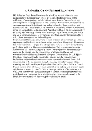 A Reflection On My Personal Experience
ISS Reflection Paper I would never aspire to be king because it is much more
interesting to be the king maker. This is my informed judgment based on the
sufficiency of my experience and the intrinsic value I derive from analytical and
creative problem solving processes. I opine Strategic Advisor and Communicator are
synonymous with my definition of king maker, both roles I have experience and
some success with. Nevertheless, I am fortunate to have many years of experience to
reflect on and guide this self assessment. Accordingly, I begin this self assessment by
reflecting on a seemingly random event that shaped my attitudes, values, and ethics,
and led to important changes in my personal life. Once armed with these insights, I
will... Show more content on Helpwriting.net ...
He emphasized these eight competencies were outcomes of our war college learning
experience combined with our attitudes, values, and ethics. I interpreted this to mean
that it is unreasonable to expect that all eight competencies would be resident in my
professional toolbox at this time, emphasis is mine. This begs the question, what
competencies do I have? As originally stated, I have experience and some success
executing the mission specific competencies of a Strategic Advisor and
Communicator while serving in the U.S. European Command and the U.S. Special
Operations Command. Gavlin explains this mission specific competency as
Professional judgment in matters of advice and communication stem from a full
understanding of the environment through scanning, cultural awareness, ethical
reasoning, and understanding the implications of the advice given. While in Europe,
I was a member of an interagency team responsible for drafting U.S. Embassy Berlin
s diplomatic position, i.e. Note Verbale, with the government of Germany on how
U.S. Army Europe would conduct oversight of Support to Intelligence Operations
related contracts. Heretofore, these negotiations were routine and resolved at the
lowest levels without issue. However, public disclosures about
 