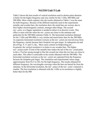 Nt1310 Unit 5 Lab
Table.2 shown the best results of vertical resolution used in shorter pulse duration
is better for the higher frequency and very similar for the 1 GHz, 800 MHz and
500 MHz. More which explains why the results obtained in Tables 3 was the same
for both frequency. Because of the different materials used in the experiments
metallic and wooden bars, the resolution show the metal bars are worsen, due to
their higher electromagnetic contrast, amongst other things. The second
reп¬‚ector, so a bigger separation is needed to detect it as discrete events. This
effect is more relevant when the reп¬‚ectors are closer to the antennas and
particular for the 500 MHz antenna (Table 3). The horizontal resolution obtained
for the 1 GHz and 800 MHz is very similar and much better than for the 500 MHz.
As expected, horizontal resolution worsens as the reп¬‚ectors are moved away from
the frequency, mainly because their footprint size gets larger. In radargrams (a) and
(b) of Figs. 9, 11 and 13, the... Show more content on Helpwriting.net ...
In general, the vertical resolution it is better to use wooden bars. The higher
reп¬‚ection coefп¬Ѓcient of the metallic bars makes the tail of the reп¬‚ected pulse
in the п¬Ѓrst bar strong enough to blur the second one when the two bars are close to
each other. This effect is noticeable in the results obtained with the 500 MHz. The
horizontal resolution worsens as the reп¬‚ectors are separated from the frequency
because the footprint gets larger. The simulation and experimental values range
approximately from О»/2 to 2О» for the high frequency. The results obtained for
different frequency, the wavelengths converge when the bars are buried far from the
antennas. In the horizontal resolution, the inп¬‚uence of the reп¬‚ector s material is
smaller. The best resolution is obtained with the 1 GHz as its resolution is slightly
better than for the 800
 