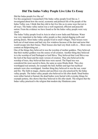 Did The Indus Valley People Live Like Us Essay
Did the Indus people live like us?
For this assignment I researched if the Indus valley people lived like us. I
investigated about how the social, economic and political life of the people of the
Indus Valley was. I think that they did in fact live like us in some ways but not in
all ways. The Indus valley nation was a well organized, efficient and peaceful
nation. From the evidence we have found so far the Indus valley people were very
smart.
The Indus Valley people lived in Asia in what is now India and Pakistan. Water
was very important to the Indus valley people so they started digging wells and
putting drains. Most Indus valley people lived in small villages. Their houses were
built out of mud stones and had very few windows because of the dust and noise that
would escape into their house. Their houses also had very thick walls to ... Show more
content on Helpwriting.net ...
One of the things they believed in was the worship of mother goddess. They believed
that their mother goddess was the source of all creation. Another thing they believed
in is the worship of lord Pashupati or lord Shiva. They believed that Lord Shiva was
the lord of the beast and the male version of creation. They also believed in the
worship of trees, they believed that trees were sacred. The Papal tree was
considered the most sacred to them, the same as some Hindu think. They also
worshipped real animals, for example the bull, buffalo and tiger but mythical
animals were also worshipped. Another thing they believed in was the sun, water
and fire. The faith in magic, charms and sacrifices was also practiced by the Indus
valley people. The Indus valley people also believed in life after death. Dead bodies
were either buried or burned, the dead bodies were buried with everyday things for
example pottery, this shows that they believed in life after death. The religion that the
Indus valley practiced is the religion that modern day Hinduism came
 