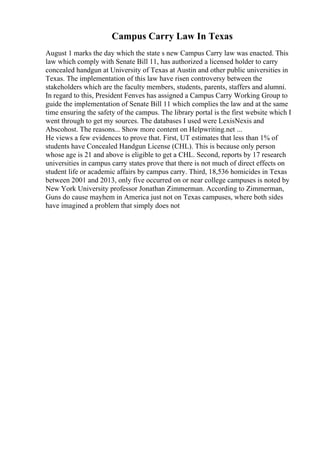 Campus Carry Law In Texas
August 1 marks the day which the state s new Campus Carry law was enacted. This
law which comply with Senate Bill 11, has authorized a licensed holder to carry
concealed handgun at University of Texas at Austin and other public universities in
Texas. The implementation of this law have risen controversy between the
stakeholders which are the faculty members, students, parents, staffers and alumni.
In regard to this, President Fenves has assigned a Campus Carry Working Group to
guide the implementation of Senate Bill 11 which complies the law and at the same
time ensuring the safety of the campus. The library portal is the first website which I
went through to get my sources. The databases I used were LexisNexis and
Abscohost. The reasons... Show more content on Helpwriting.net ...
He views a few evidences to prove that. First, UT estimates that less than 1% of
students have Concealed Handgun License (CHL). This is because only person
whose age is 21 and above is eligible to get a CHL. Second, reports by 17 research
universities in campus carry states prove that there is not much of direct effects on
student life or academic affairs by campus carry. Third, 18,536 homicides in Texas
between 2001 and 2013, only five occurred on or near college campuses is noted by
New York University professor Jonathan Zimmerman. According to Zimmerman,
Guns do cause mayhem in America just not on Texas campuses, where both sides
have imagined a problem that simply does not
 