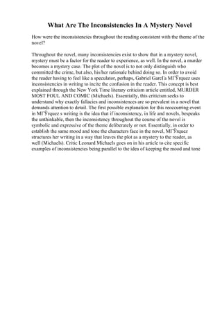 What Are The Inconsistencies In A Mystery Novel
How were the inconsistencies throughout the reading consistent with the theme of the
novel?
Throughout the novel, many inconsistencies exist to show that in a mystery novel,
mystery must be a factor for the reader to experience, as well. In the novel, a murder
becomes a mystery case. The plot of the novel is to not only distinguish who
committed the crime, but also, his/her rationale behind doing so. In order to avoid
the reader having to feel like a speculator, perhaps, Gabriel GarcГa MГЎrquez uses
inconsistencies in writing to incite the confusion in the reader. This concept is best
explained through the New York Time literary criticism article entitled, MURDER
MOST FOUL AND COMIC (Michaels). Essentially, this criticism seeks to
understand why exactly fallacies and inconsistences are so prevalent in a novel that
demands attention to detail. The first possible explanation for this reoccurring event
in MГЎrquez s writing is the idea that if inconsistency, in life and novels, bespeaks
the unthinkable, then the inconsistency throughout the course of the novel is
symbolic and expressive of the theme deliberately or not. Essentially, in order to
establish the same mood and tone the characters face in the novel, MГЎrquez
structures her writing in a way that leaves the plot as a mystery to the reader, as
well (Michaels). Critic Leonard Michaels goes on in his article to cite specific
examples of inconsistencies being parallel to the idea of keeping the mood and tone
 