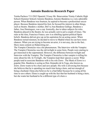 Antonio Banderas Research Paper
Taisha Pacheco 7/11/2015 Spanish 2 Essay Mr. Beneventine Trinity Catholic High
School (Summer School) Antonio Banderas Antonio Banderas is a very admirable
person. When Banderas was fourteen, he aspired to become a professional soccer
player. Because Banderas injured his foot, he focused his interest in other things,
such as theatre. Bandera s mother, DoГ±a Ana Banderas Gallego, Banderas s
father, Jose Dominguez, was a cop. Ironically, due to taboo subjects for roles
Banderas played in the theatre, he was actually sent to jail a couple of times. The
ruler at the time, Francisco Franco, saw it as rebelling against political Spain
beliefs. Banderas did not give up on his aspiration for an acting career. When
Banderas turned nineteen, he decided to move to Madrid where he can have more
chances. When you are trying to become an actor, it is not easy, due to the fact...
Show more content on Helpwriting.net ...
The Vampire Chronicles was a hit phenomenon. The Interview with the Vampire:
The Vampire Chronicles was the old twilight in some form. People were starting to
get interested in the supernatural. However, the difference between twilight and
Interview with the Vampire: The Vampire Chronicles is that vampire is telling his
story about his life. In Twilight , the Vampires kept their species a secret. What
people tend to associate Banderas with is his role Zorro . The Mask of Zorro is a
popular film. Banderas is acting as Don Alejandro de la Vega, also known as,
Zorro. Zorro wants to be a hero and save people. His wife is divorcing him because
she believes that he is spending too much time being a hero, and not enough of
being a husband. Elena also believes he is a bad father because he is using all his
time to save others. Elena is caught up with the fact that her husband is being a hero,
but she wants her husband to be a different type of a hero a
 