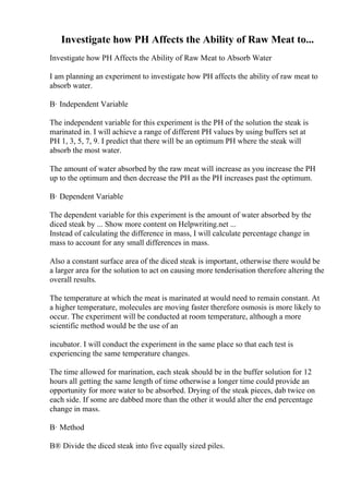 Investigate how PH Affects the Ability of Raw Meat to...
Investigate how PH Affects the Ability of Raw Meat to Absorb Water
I am planning an experiment to investigate how PH affects the ability of raw meat to
absorb water.
В· Independent Variable
The independent variable for this experiment is the PH of the solution the steak is
marinated in. I will achieve a range of different PH values by using buffers set at
PH 1, 3, 5, 7, 9. I predict that there will be an optimum PH where the steak will
absorb the most water.
The amount of water absorbed by the raw meat will increase as you increase the PH
up to the optimum and then decrease the PH as the PH increases past the optimum.
В· Dependent Variable
The dependent variable for this experiment is the amount of water absorbed by the
diced steak by ... Show more content on Helpwriting.net ...
Instead of calculating the difference in mass, I will calculate percentage change in
mass to account for any small differences in mass.
Also a constant surface area of the diced steak is important, otherwise there would be
a larger area for the solution to act on causing more tenderisation therefore altering the
overall results.
The temperature at which the meat is marinated at would need to remain constant. At
a higher temperature, molecules are moving faster therefore osmosis is more likely to
occur. The experiment will be conducted at room temperature, although a more
scientific method would be the use of an
incubator. I will conduct the experiment in the same place so that each test is
experiencing the same temperature changes.
The time allowed for marination, each steak should be in the buffer solution for 12
hours all getting the same length of time otherwise a longer time could provide an
opportunity for more water to be absorbed. Drying of the steak pieces, dab twice on
each side. If some are dabbed more than the other it would alter the end percentage
change in mass.
В· Method
В® Divide the diced steak into five equally sized piles.
 