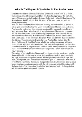 What Is Chillingworth Symbolize In The Scarlet Letter
One of the most adroit talents authors use is symbolism. Writers such as William
Shakespeare, Ernest Hemingway, and Ray Bradbury have perfected this craft. One
piece of literature s symbolism I am distinguished with is Nathaniel Hawthorne s The
Scarlet Letter. Specifically, the how the names of the main characters have an
underlying meaning.
Pearl the devilish child birthed into sin has meaning behind her name. A pearl is a
rare elegant creation of nature that glows with radiance and has an essence. Hester,
Pearl s mother noticed her child s beauty surrounded by scorn and wanted to give
her a name that shows who she really is her only treasure. The narrator expresses,
But she named the infant Pearl, as being of great price purchased with all she had
her mother s only treasure! . Hester believes that Pearl was a direct consequence
from God because of her sinful self. To reflect Pearls luster Hester dresses her in the
finest tissue. This shows the difference between Pearl and the puritan lifestyle.
Roger Chillingworth the old deformed scholar and husband of accused adulteress
Hester Prynne represents name symbolism. The name Chillingworth is cold and bitter
a definite reflection of his personality. From the start Chillingworth seeked vengeance
on the unnamed adulterer. Once he makes his suspicions ... Show more content on
Helpwriting.net ...
The partner of sin with Hester, Dimmesdale is a young minister who is very popular
for preaching his enlightening sermons. Although Dimmesdale is seen in the light,
that light is dimmed through the constant physiological manipulation brought forth
from Chillingworth. One cannot live with so much guilt so Dimmesdale deals with it
by self harm. Hawthorne illustrates a change in the minister, His inward trouble drove
him to practices more in accordance with the old, corrupted faith of Rome than with
the better light of the church in which he had been born and bred. . A change indeed
one that haunts Dimmesdale to his eventual
 