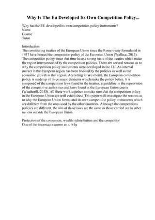Why Is The Eu Developed Its Own Competition Policy...
Why has the EU developed its own competition policy instruments?
Name
Course
Tutor
Introduction
The constituting treaties of the European Union since the Rome treaty formulated in
1957 have housed the competition policy of the European Union (Wallace, 2015).
The competition policy since that time have a strong basis of the treaties which make
the region interconnected by the competition policies. There are several reasons as to
why the competition policy instruments were developed in the EU. An internal
market in the European region has been boosted by the policies as well as the
economic growth in that region. According to Weatherill, the European competition
policy is made up of three major elements which make the policy better. It is
composed of the competition laws found in the treaties, a guideline in the supervision
of the competitive authorities and laws found in the European Union courts
(Weatherill, 2013). All these work together to make sure that the competition policy
in the European Union are well established. This paper will investigate the reasons as
to why the European Union formulated its own competition policy instruments which
are different from the ones used by the other countries. Although the competitions
policies are different, the aim of those laws are the same as those carried out in other
nations outside the European Union.
Protection of the consumers, wealth redistribution and the competitor
One of the important reasons as to why
 