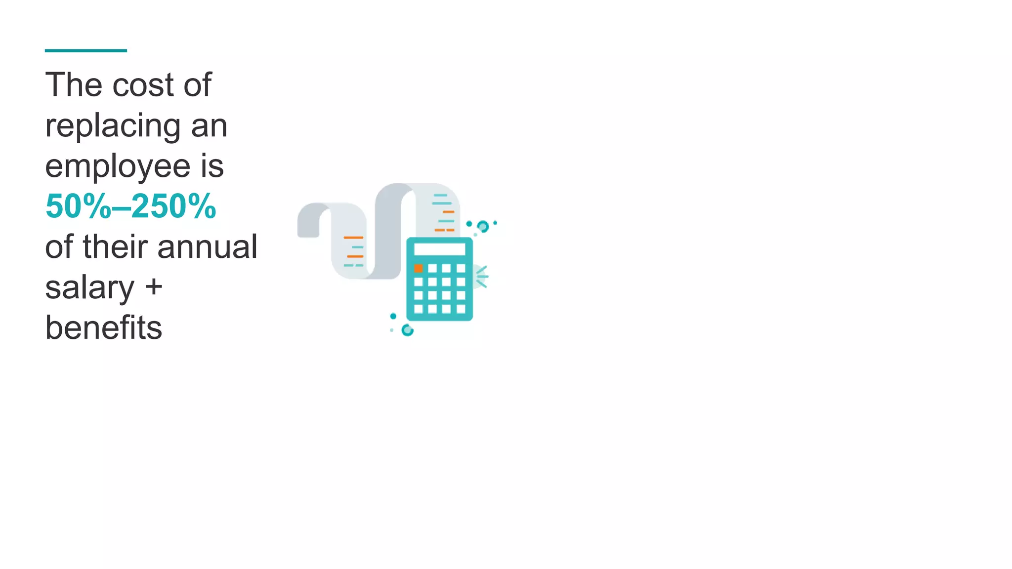TECHNICAL/LEADER-LEVEL EMPLOYEE
Annual Salary + Benefits
COST TO REPLACE
EACH EMPLOYEE
$312,000SHRM%
X 250%
ENTRY-LEVEL EMPLOYEE
Annual Salary + Benefits
COST TO REPLACE
EACH EMPLOYEE
$30,000SHRM%
X 50%
$125,000
$60,000
31
The cost of
replacing an
employee is
50%–250%
of their annual
salary +
benefits
 