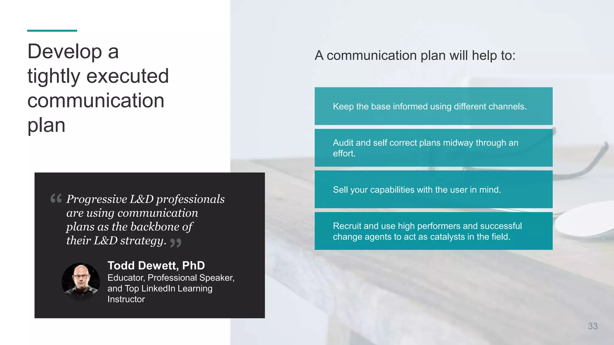 A communication plan will help to:
Progressive L&D professionals
are using communication
plans as the backbone of
their L&D strategy.
Todd Dewett, PhD
Educator, Professional Speaker,
and Top LinkedIn Learning
Instructor
Recruit and use high performers and successful
change agents to act as catalysts in the field.
Sell your capabilities with the user in mind.
Audit and self correct plans midway through an
effort.
Keep the base informed using different channels.
33
Develop a
tightly executed
communication
plan
 