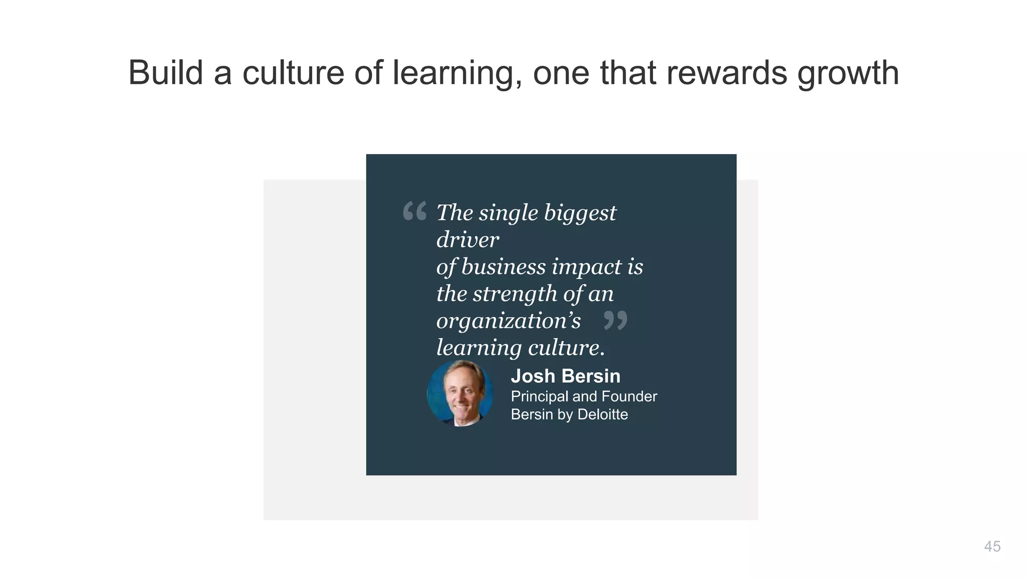 The single biggest
driver
of business impact is
the strength of an
organization’s
learning culture.
45
Build a culture of learning, one that rewards growth
Josh Bersin
Principal and Founder
Bersin by Deloitte
 