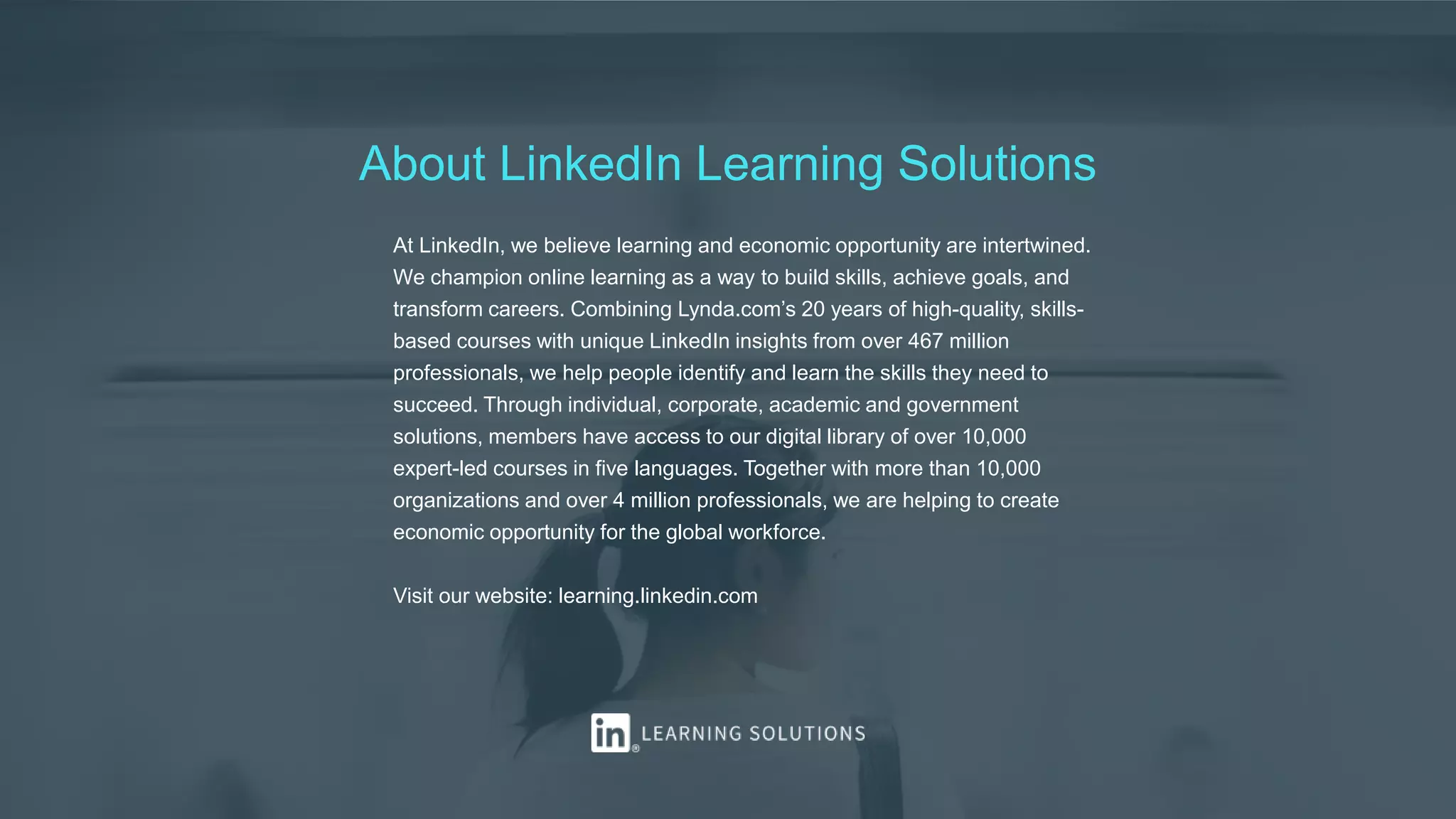 About LinkedIn Learning Solutions
At LinkedIn, we believe learning and economic opportunity are intertwined.
We champion online learning as a way to build skills, achieve goals, and
transform careers. Combining Lynda.com’s 20 years of high-quality, skills-
based courses with unique LinkedIn insights from over 467 million
professionals, we help people identify and learn the skills they need to
succeed. Through individual, corporate, academic and government
solutions, members have access to our digital library of over 10,000
expert-led courses in five languages. Together with more than 10,000
organizations and over 4 million professionals, we are helping to create
economic opportunity for the global workforce.
Visit our website: learning.linkedin.com
 