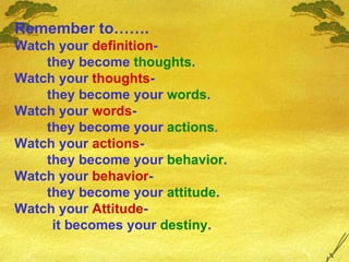 Remember to……. Watch your  definition - they become  thoughts . Watch your  thoughts - they become your  words . Watch your  words - they become your  actions . Watch your  actions - they become your  behavior . Watch your  behavior - they become your  attitude . Watch your  Attitude - it becomes your  destiny . 