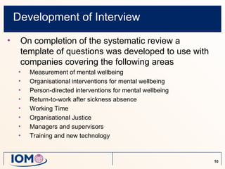 Development of Interview
•    On completion of the systematic review a
     template of questions was developed to use with
     companies covering the following areas
     •   Measurement of mental wellbeing
     •   Organisational interventions for mental wellbeing
     •   Person-directed interventions for mental wellbeing
     •   Return-to-work after sickness absence
     •   Working Time
     •   Organisational Justice
     •   Managers and supervisors
     •   Training and new technology


                                                              10
 
