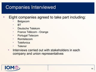 Companies Interviewed
•    Eight companies agreed to take part including:
         •   Belgacom
         •   BT
         •   Deutsche Telekom
         •   France Télècom - Orange
         •   Portugal Telecom
         •   Romtelecom
         •   Telefonica
         •   Telenor
     •   Interviews carried out with stakeholders in each
         company and union representatives



                                                            11
 