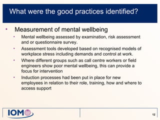 What were the good practices identified?

•    Measurement of mental wellbeing
     •   Mental wellbeing assessed by examination, risk assessment
         and or questionnaire survey.
     •   Assessment tools developed based on recognised models of
         workplace stress including demands and control at work.
     •   Where different groups such as call centre workers or field
         engineers show poor mental wellbeing, this can provide a
         focus for intervention
     •   Induction processes had been put in place for new
         employees in relation to their role, training, how and where to
         access support




                                                                           12
 