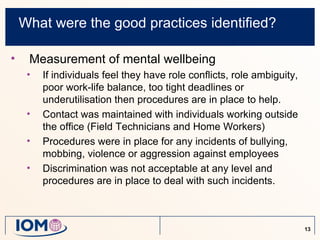 What were the good practices identified?

•    Measurement of mental wellbeing
     •   If individuals feel they have role conflicts, role ambiguity,
         poor work-life balance, too tight deadlines or
         underutilisation then procedures are in place to help.
     •   Contact was maintained with individuals working outside
         the office (Field Technicians and Home Workers)
     •   Procedures were in place for any incidents of bullying,
         mobbing, violence or aggression against employees
     •   Discrimination was not acceptable at any level and
         procedures are in place to deal with such incidents.



                                                                         13
 