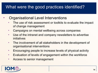 What were the good practices identified?

•    Organisational Level Interventions
     •   The use of risk assessment or toolkits to evaluate the impact
         of change management
     •   Campaigns on mental wellbeing across companies
     •   Use of the intranet and company newsletters to advertise
         initiatives
     •   The involvement of all stakeholders in the development of
         organisational interventions
     •   Encouraging people to increase levels of physical activity
     •   Evaluation of levels of engagement within the workforce
     •   Access to senior management


                                                                     14
 