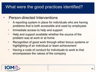 What were the good practices identified?

•    Person-directed Interventions
     •   A reporting system in place for individuals who are having
         problems that is both accessible and used by employees
     •   Immediate access to help and support
     •   Help and support available whether the source of the
         problem was at work or at home
     •   Recognition of good work through either bonus systems or
         highlighting of an individual or team achievement
     •   Having a code of conduct for individuals to work to that
         encompasses the values of the company




                                                                      15
 