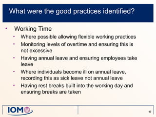 What were the good practices identified?

•    Working Time
     •   Where possible allowing flexible working practices
     •   Monitoring levels of overtime and ensuring this is
         not excessive
     •   Having annual leave and ensuring employees take
         leave
     •   Where individuals become ill on annual leave,
         recording this as sick leave not annual leave
     •   Having rest breaks built into the working day and
         ensuring breaks are taken


                                                              17
 