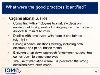 What were the good practices identified?

•    Organisational Justice
     •   Consulting with employees to evaluate decision
         making and having routes to bring any complaints such
         as local human resources
     •   Dealing with employees with respect and fairness
         (dignity?)
     •   Having a communications strategy including both
         electronic and paper based media
     •   Ensuring a top down approach for communications that
         comes down to every employee
     •   The use of mediation where it is perceived the wrong
         decisions have been made
                                                                 19
 