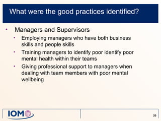What were the good practices identified?

•    Managers and Supervisors
     •   Employing managers who have both business
         skills and people skills
     •   Training managers to identify poor identify poor
         mental health within their teams
     •   Giving professional support to managers when
         dealing with team members with poor mental
         wellbeing




                                                            20
 