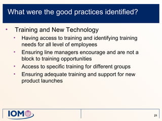 What were the good practices identified?

•     Training and New Technology
     •   Having access to training and identifying training
         needs for all level of employees
     •   Ensuring line managers encourage and are not a
         block to training opportunities
     •   Access to specific training for different groups
     •   Ensuring adequate training and support for new
         product launches




                                                              21
 