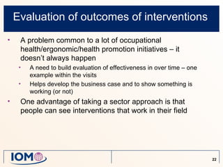 Evaluation of outcomes of interventions
•    A problem common to a lot of occupational
     health/ergonomic/health promotion initiatives – it
     doesn’t always happen
     •   A need to build evaluation of effectiveness in over time – one
         example within the visits
     •   Helps develop the business case and to show something is
         working (or not)
•    One advantage of taking a sector approach is that
     people can see interventions that work in their field




                                                                          22
 