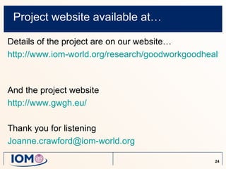Project website available at…

Details of the project are on our website…
http://www.iom-world.org/research/goodworkgoodhealth.



And the project website
http://www.gwgh.eu/

Thank you for listening
Joanne.crawford@iom-world.org

                                                 24
 