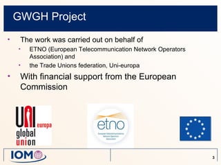 GWGH Project
•    The work was carried out on behalf of
    •   ETNO (European Telecommunication Network Operators
        Association) and
    •   the Trade Unions federation, Uni-europa
•    With financial support from the European
     Commission




                                                             3
 