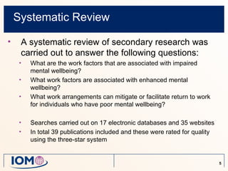 Systematic Review

•    A systematic review of secondary research was
     carried out to answer the following questions:
     •   What are the work factors that are associated with impaired
         mental wellbeing?
     •   What work factors are associated with enhanced mental
         wellbeing?
     •   What work arrangements can mitigate or facilitate return to work
         for individuals who have poor mental wellbeing?

     •   Searches carried out on 17 electronic databases and 35 websites
     •   In total 39 publications included and these were rated for quality
         using the three-star system


                                                                              5
 