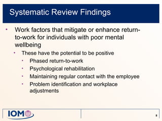 Systematic Review Findings

•    Work factors that mitigate or enhance return-
     to-work for individuals with poor mental
     wellbeing
     •   These have the potential to be positive
         • Phased return-to-work
         • Psychological rehabilitation
         • Maintaining regular contact with the employee
         • Problem identification and workplace
            adjustments



                                                           8
 