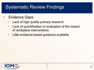 Systematic Review Findings

•    Evidence Gaps
     •   Lack of high quality primary research
     •   Lack of quantification or evaluation of the impact
         of workplace interventions
     •   Little evidence-based guidance available




                                                              9
 
