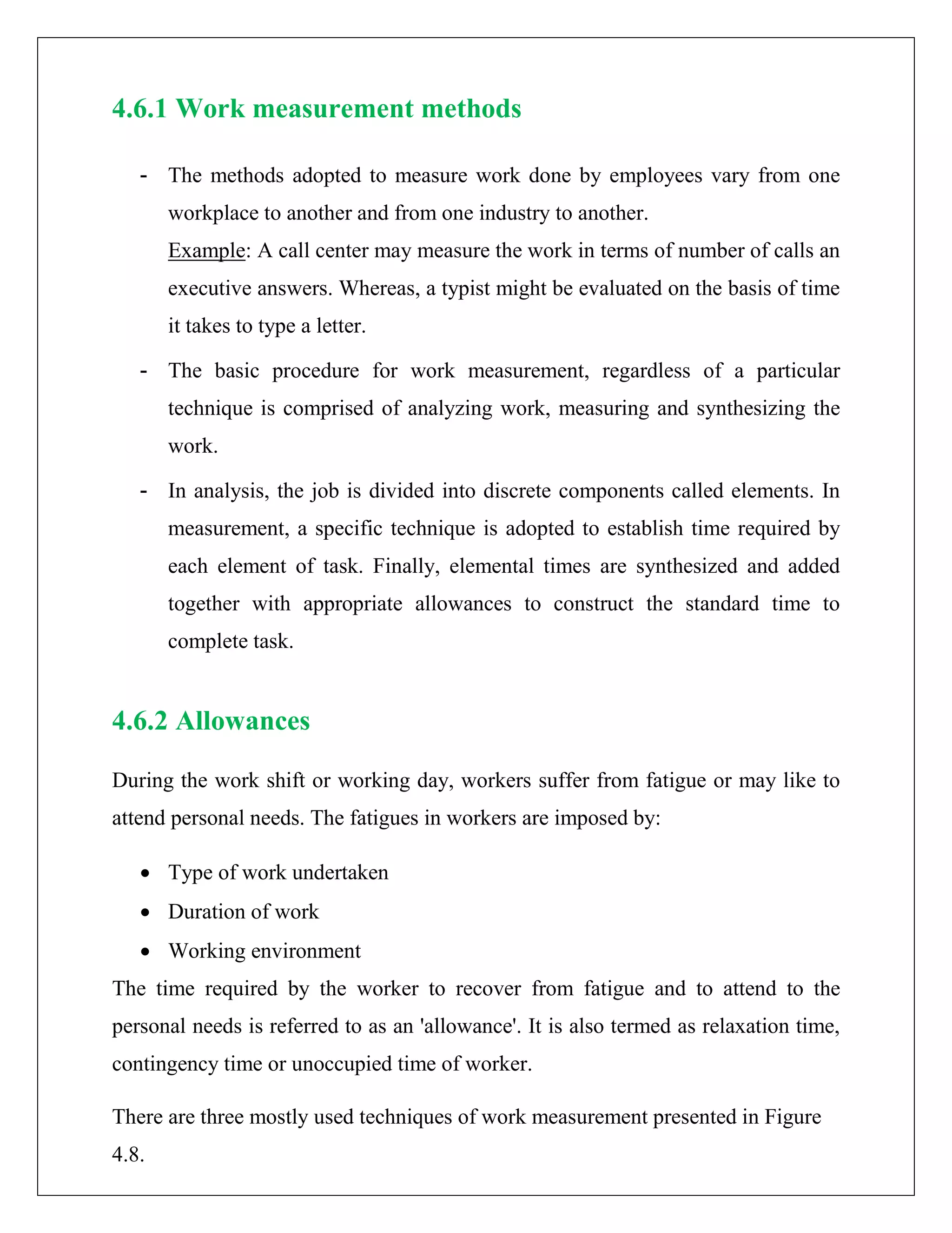 4.6.1 Work measurement methods
- The methods adopted to measure work done by employees vary from one
workplace to another and from one industry to another.
Example: A call center may measure the work in terms of number of calls an
executive answers. Whereas, a typist might be evaluated on the basis of time
it takes to type a letter.
- The basic procedure for work measurement, regardless of a particular
technique is comprised of analyzing work, measuring and synthesizing the
work.
- In analysis, the job is divided into discrete components called elements. In
measurement, a specific technique is adopted to establish time required by
each element of task. Finally, elemental times are synthesized and added
together with appropriate allowances to construct the standard time to
complete task.
4.6.2 Allowances
During the work shift or working day, workers suffer from fatigue or may like to
attend personal needs. The fatigues in workers are imposed by:
• Type of work undertaken
• Duration of work
• Working environment
The time required by the worker to recover from fatigue and to attend to the
personal needs is referred to as an 'allowance'. It is also termed as relaxation time,
contingency time or unoccupied time of worker.
There are three mostly used techniques of work measurement presented in Figure
4.8.
 