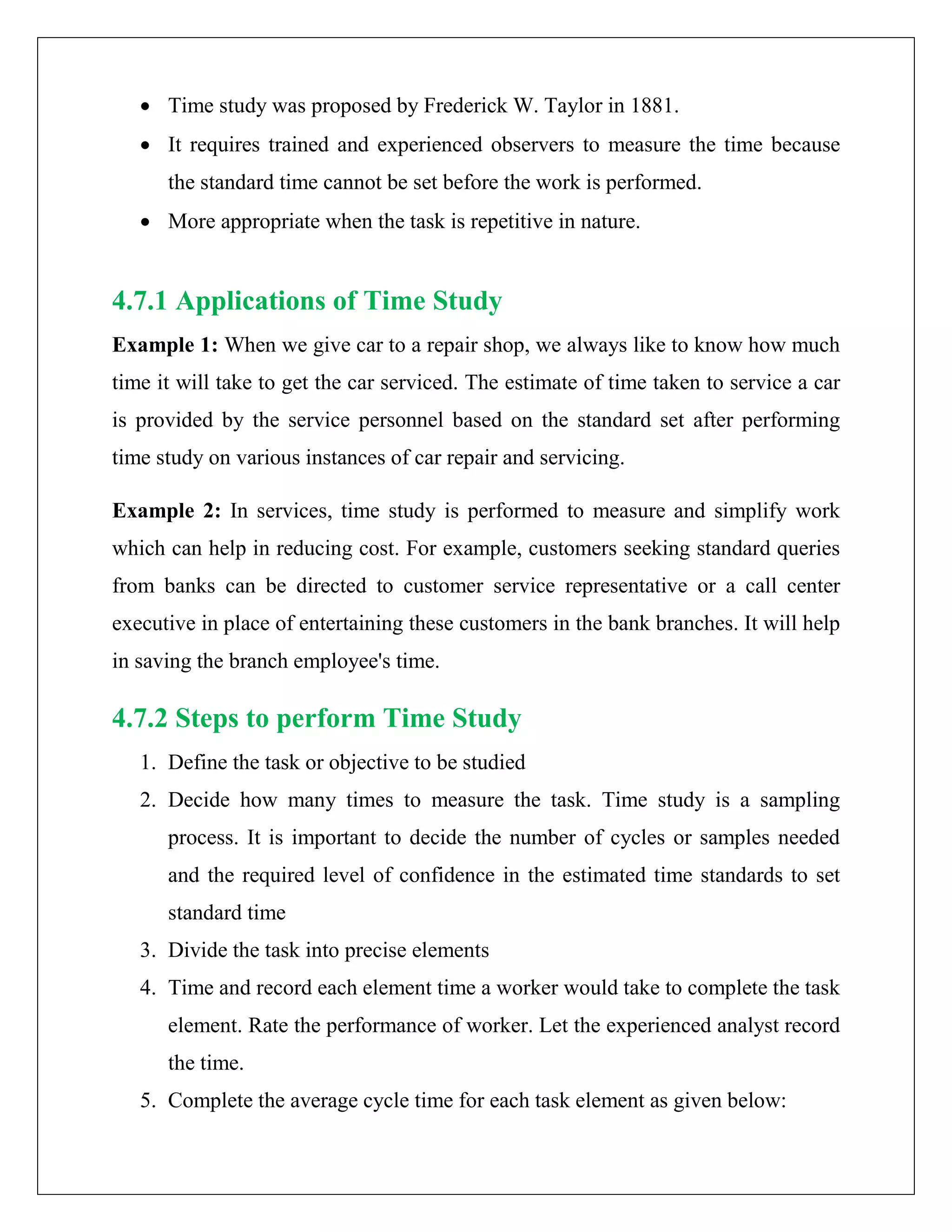 • Time study was proposed by Frederick W. Taylor in 1881.
• It requires trained and experienced observers to measure the time because
the standard time cannot be set before the work is performed.
• More appropriate when the task is repetitive in nature.
4.7.1 Applications of Time Study
Example 1: When we give car to a repair shop, we always like to know how much
time it will take to get the car serviced. The estimate of time taken to service a car
is provided by the service personnel based on the standard set after performing
time study on various instances of car repair and servicing.
Example 2: In services, time study is performed to measure and simplify work
which can help in reducing cost. For example, customers seeking standard queries
from banks can be directed to customer service representative or a call center
executive in place of entertaining these customers in the bank branches. It will help
in saving the branch employee's time.
4.7.2 Steps to perform Time Study
1. Define the task or objective to be studied
2. Decide how many times to measure the task. Time study is a sampling
process. It is important to decide the number of cycles or samples needed
and the required level of confidence in the estimated time standards to set
standard time
3. Divide the task into precise elements
4. Time and record each element time a worker would take to complete the task
element. Rate the performance of worker. Let the experienced analyst record
the time.
5. Complete the average cycle time for each task element as given below:
 