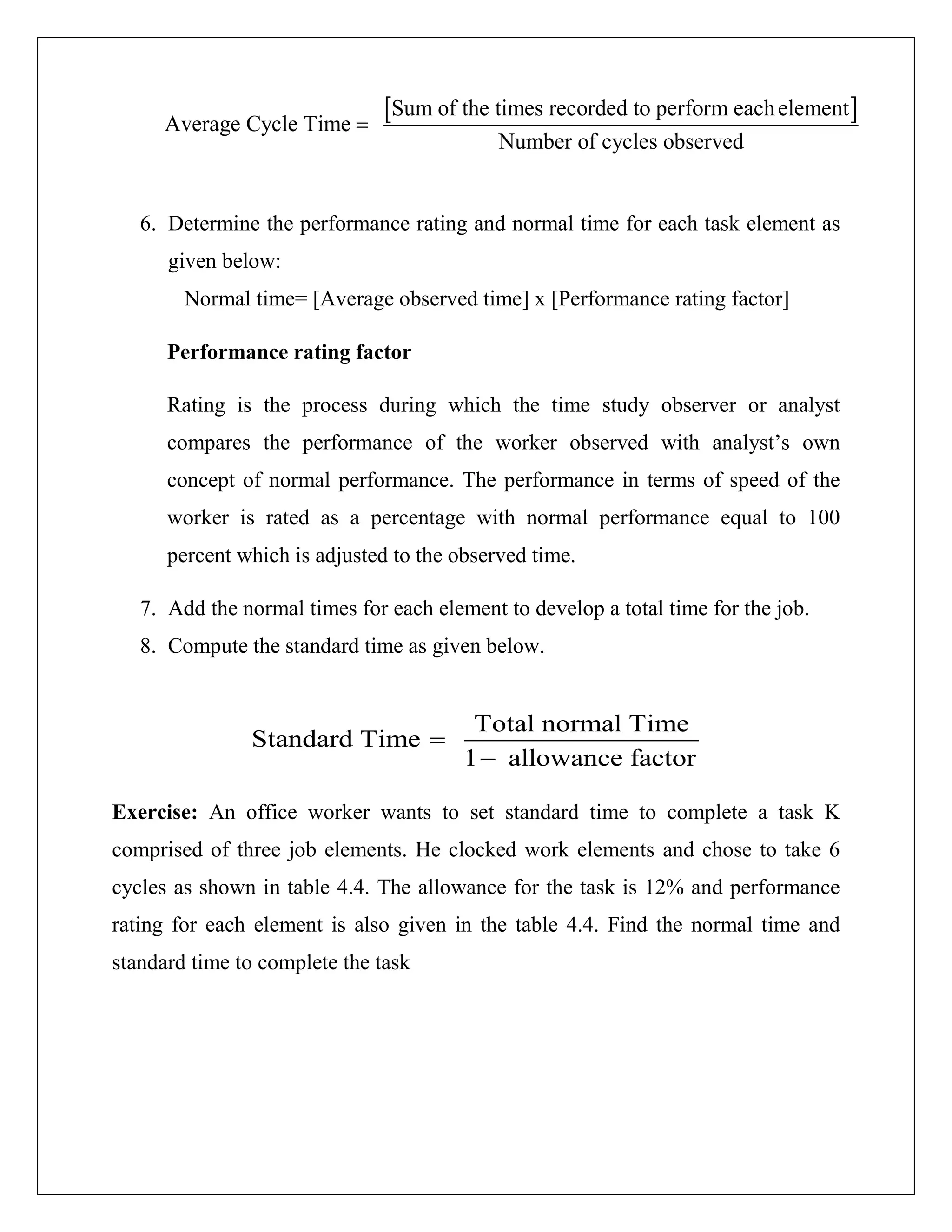 [ ]Sum of the times recorded to perform eachelement
Average Cycle Time
Number of cycles observed
=
6. Determine the performance rating and normal time for each task element as
given below:
Normal time= [Average observed time] x [Performance rating factor]
Performance rating factor
Rating is the process during which the time study observer or analyst
compares the performance of the worker observed with analyst’s own
concept of normal performance. The performance in terms of speed of the
worker is rated as a percentage with normal performance equal to 100
percent which is adjusted to the observed time.
7. Add the normal times for each element to develop a total time for the job.
8. Compute the standard time as given below.
Total normal Time
Standard Time
1 allowance factor
=
−
Exercise: An office worker wants to set standard time to complete a task K
comprised of three job elements. He clocked work elements and chose to take 6
cycles as shown in table 4.4. The allowance for the task is 12% and performance
rating for each element is also given in the table 4.4. Find the normal time and
standard time to complete the task
 