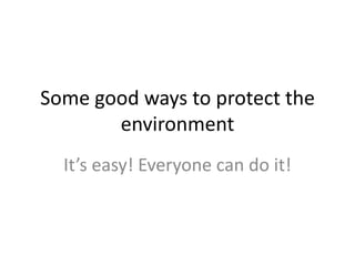 Some good ways to protect the environment It’s easy! Everyone can do it! 