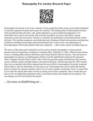 Homeopathy For Anxiety Research Paper
Homeopathy for anxiety is not a new concept. In fact, people have been using various herbs and plants
to treat the symptoms of panic and anxiety for centuries. The healing nature of these plants has been
well recorded and they provide a safe, gentle alternative to more traditional medications. For
individuals who want to ease anxiety and avoid the possibility of serious side effects, natural
treatments are the obvious answer. Anxiety is caused by the malfunction of neurotransmitters within
the brain. The resulting symptoms can include pervasive feelings of dread and uneasiness and physical
conditions including sweaty palms and increased heart rate. In most cases, anti depressants or
benzodiazepines will be prescribed to help ease symptoms, ... Show more content on Helpwriting.net
...
The leaves of the plant and its dried fruit can be used in anxiety homeopathy to reduce arterial
pressure and ease respiration, resulting in a calming effect. Similarly, St. John s Wort has been shown
to have a calming effect and has often been used to treat hysteria and nervousness. The real secret to
homeopathy for anxiety is combining these herbs in just the right blend to help get the maximum
effect. Together, Passion Flower and St. John s Wort can promote proper functioning of the nervous
system, stabilize moods and help improve emotional well being. And because they are 100% natural,
they carry no harmful side effects making them the most effective homeopathy for anxiety treatment
and one that is safe for individuals of every age to use. Homeopaths have known about the healing
power of nature for centuries and have drawn on it to treat a number of ailments. Now it is easier than
ever to take the natural path when it comes to easing your anxiety symptoms. Don t assume that you
have to rely on traditional medications, talk to your doctor today and consider all your options. You
can change your life for the better the natural
... Get more on HelpWriting.net ...
 