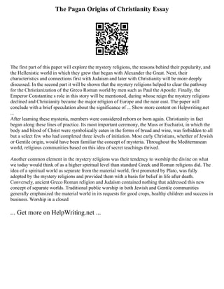 The Pagan Origins of Christianity Essay
The first part of this paper will explore the mystery religions, the reasons behind their popularity, and
the Hellenistic world in which they grew that began with Alexander the Great. Next, their
characteristics and connections first with Judaism and later with Christianity will be more deeply
discussed. In the second part it will be shown that the mystery religions helped to clear the pathway
for the Christianization of the Greco Roman world by men such as Paul the Apostle. Finally, the
Emperor Constantine s role in this story will be mentioned, during whose reign the mystery religions
declined and Christianity became the major religion of Europe and the near east. The paper will
conclude with a brief speculation about the significance of ... Show more content on Helpwriting.net
...
After learning these mysteria, members were considered reborn or born again. Christianity in fact
began along these lines of practice. Its most important ceremony, the Mass or Eucharist, in which the
body and blood of Christ were symbolically eaten in the forms of bread and wine, was forbidden to all
but a select few who had completed three levels of initiation. Most early Christians, whether of Jewish
or Gentile origin, would have been familiar the concept of mysteria. Throughout the Mediterranean
world, religious communities based on this idea of secret teachings thrived.
Another common element in the mystery religions was their tendency to worship the divine on what
we today would think of as a higher spiritual level than standard Greek and Roman religions did. The
idea of a spiritual world as separate from the material world, first promoted by Plato, was fully
adopted by the mystery religions and provided them with a basis for belief in life after death.
Conversely, ancient Greco Roman religion and Judaism contained nothing that addressed this new
concept of separate worlds. Traditional public worship in both Jewish and Gentile communities
generally emphasized the material world in its requests for good crops, healthy children and success in
business. Worship in a closed
... Get more on HelpWriting.net ...
 
