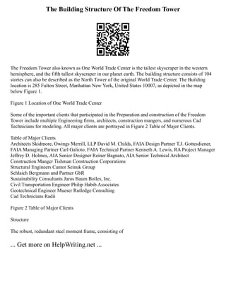 The Building Structure Of The Freedom Tower
The Freedom Tower also known as One World Trade Center is the tallest skyscraper in the western
hemisphere, and the fifth tallest skyscraper in our planet earth. The building structure consists of 104
stories can also be described as the North Tower of the original World Trade Center. The Building
location is 285 Fulton Street, Manhattan New York, United States 10007, as depicted in the map
below Figure 1.
Figure 1 Location of One World Trade Center
Some of the important clients that participated in the Preparation and construction of the Freedom
Tower include multiple Engineering firms, architects, construction mangers, and numerous Cad
Technicians for modeling. All major clients are portrayed in Figure 2 Table of Major Clients.
Table of Major Clients
Architects Skidmore, Owings Merrill, LLP David M. Childs, FAIA Design Partner T.J. Gottesdiener,
FAIA Managing Partner Carl Galioto, FAIA Technical Partner Kenneth A. Lewis, RA Project Manager
Jeffrey D. Holmes, AIA Senior Designer Reiner Bagnato, AIA Senior Technical Architect
Construction Manger Tishman Construction Corporations
Structural Engineers Cantor Seinuk Group
Schlaich Bergmann and Partner GbR
Sustainability Consultants Jaros Baum Bolles, Inc.
Civil Transportation Engineer Philip Habib Associates
Geotechnical Engineer Mueser Rutledge Consulting
Cad Technicians Radii
Figure 2 Table of Major Clients
Structure
The robust, redundant steel moment frame, consisting of
... Get more on HelpWriting.net ...
 