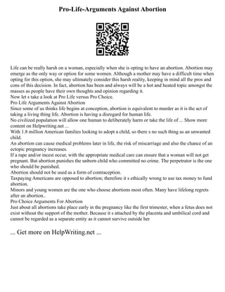 Pro-Life-Arguments Against Abortion
Life can be really harsh on a woman, especially when she is opting to have an abortion. Abortion may
emerge as the only way or option for some women. Although a mother may have a difficult time when
opting for this option, she may ultimately consider this harsh reality, keeping in mind all the pros and
cons of this decision. In fact, abortion has been and always will be a hot and heated topic amongst the
masses as people have their own thoughts and opinion regarding it.
Now let s take a look at Pro Life versus Pro Choice.
Pro Life Arguments Against Abortion
Since some of us thinks life begins at conception, abortion is equivalent to murder as it is the act of
taking a living thing life. Abortion is having a disregard for human life.
No civilized population will allow one human to deliberately harm or take the life of ... Show more
content on Helpwriting.net ...
With 1.8 million American families looking to adopt a child, so there s no such thing as an unwanted
child.
An abortion can cause medical problems later in life, the risk of miscarriage and also the chance of an
ectopic pregnancy increases.
If a rape and/or incest occur, with the appropriate medical care can ensure that a woman will not get
pregnant. But abortion punishes the unborn child who committed no crime. The perpetrator is the one
who should be punished.
Abortion should not be used as a form of contraception.
Taxpaying Americans are opposed to abortion; therefore it s ethically wrong to use tax money to fund
abortion.
Minors and young women are the one who choose abortions most often. Many have lifelong regrets
after an abortion..
Pro Choice Arguments For Abortion
Just about all abortions take place early in the pregnancy like the first trimester, when a fetus does not
exist without the support of the mother. Because it s attached by the placenta and umbilical cord and
cannot be regarded as a separate entity as it cannot survive outside her
... Get more on HelpWriting.net ...
 