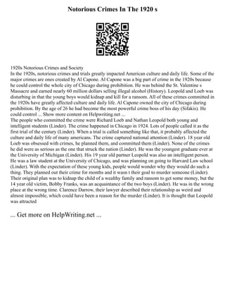 Notorious Crimes In The 1920 s
1920s Notorious Crimes and Society
In the 1920s, notorious crimes and trials greatly impacted American culture and daily life. Some of the
major crimes are ones created by Al Capone. Al Capone was a big part of crime in the 1920s because
he could control the whole city of Chicago during prohibition. He was behind the St. Valentine s
Massacre and earned nearly 60 million dollars selling illegal alcohol (History). Leopold and Loeb was
disturbing in that the young boys would kidnap and kill for a ransom. All of these crimes committed in
the 1920s have greatly affected culture and daily life. Al Capone owned the city of Chicago during
prohibition. By the age of 26 he had become the most powerful crime boss of his day (Sifakis). He
could control ... Show more content on Helpwriting.net ...
The people who committed the crime were Richard Loeb and Nathan Leopold both young and
intelligent students (Linder). The crime happened in Chicago in 1924. Lots of people called it as the
first trial of the century (Linder). When a trial is called something like that, it probably affected the
culture and daily life of many americans. The crime captured national attention (Linder). 18 year old
Loeb was obsessed with crimes, he planned them, and committed them (Linder). None of the crimes
he did were as serious as the one that struck the nation (Linder). He was the youngest graduate ever at
the University of Michigan (Linder). His 19 year old partner Leopold was also an intelligent person.
He was a law student at the University of Chicago, and was planning on going to Harvard Law school
(Linder). With the expectation of these young kids, people would wonder why they would do such a
thing. They planned out their crime for months and it wasn t their goal to murder someone (Linder).
Their original plan was to kidnap the child of a wealthy family and ransom to get some money, but the
14 year old victim, Bobby Franks, was an acquaintance of the two boys (Linder). He was in the wrong
place at the wrong time. Clarence Darrow, their lawyer described their relationship as weird and
almost impossible, which could have been a reason for the murder (Linder). It is thought that Leopold
was attracted
... Get more on HelpWriting.net ...
 