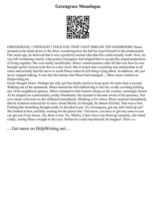 Greengrass Monologue
GREENGRASS, I THOUGHT I TOLD YOU THAT I GOT DIBS ON THE BATHROOM! Draco
groaned as he slunk down to the floor, wondering how the hell he d got himself in this predicament.
One week ago, he believed that it was a perfectly normal idea that this could actually work. Now, he
was left wondering exactly what potion Greengrass had slipped him to accept this stupid proposition
of living together. She was totally insufferable. Draco valued neatness after all that was how he was
brought up but Astoria took this to a new level. She d ensure that everything was immaculate at all
times and actually had the nerve to scold Draco when he left things lying about. In addition, she just
never stopped talking. It was like the minute that Draco had managed ... Show more content on
Helpwriting.net ...
Good, thought Draco. Perhaps the silly girl has finally learnt to keep quiet for more than a second.
Walking out of the apartment, Draco hauled the full rubbish bag to the bin, avidly avoiding holding
any of his neighbours glances. Draco returned to find Astoria sitting on the counter, seemingly frozen.
As he stepped on a particularly creaky floorboard, she seemed to become aware of his presence. Her
eyes shone with tears as she stiffened immediately. Blinking a few times, Draco realised immediately
that he d almost reduced her to tears. Good Merlin, he thought, he almost felt bad. That was a first.
Pushing this disturbing thought aside, he decided to pry. So, Greengrass, got any jobs lined up yet?
She looked at him carefully, waiting for the punch line. You know, you have to get one soon so you
can get out of my house. Ah, there it was. No, Malfoy, I don t have one lined up currently, she stated
coldly, staring Draco straight in the eyes. Before he could stop himself, he laughed. There s a
... Get more on HelpWriting.net ...
 