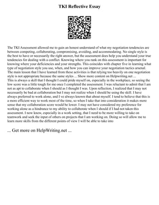 TKI Reflective Essay
The TKI Assessment allowed me to gain an honest understand of what my negotiation tendencies are
between competing, collaborating, compromising, avoiding, and accommodating. No single style is
the best to have or necessarily the right answer, but the assessment does help you understand your true
tendencies for dealing with a conflict. Knowing where you rank on this assessment is important for
knowing where your deficiencies and your strengths. This coincides with chapter five in learning what
type of negotiation style you use, when, and how you can improve your negotiation tactics arsenal.
The main lesson that I have learned from these activities is that relying too heavily on one negotiation
style is not appropriate because the same styles ... Show more content on Helpwriting.net ...
This is always a skill that I thought I could pride myself on, especially in the workplace, so seeing the
low score was a little tough for me once I completed the assessment. I was reluctant to admit that I am
not as apt to collaborate when I should as I thought I was. Upon reflection, I realized that I may not
necessarily be bad at collaboration but I may not realize when I should be using the skill. I have
always preferred to work alone, and I ve always known that about myself. I tend to believe that this is
a more efficient way to work most of the time, so when I take that into consideration it makes more
sense that my collaboration score would be lower. I may not have considered my preference for
working alone as a hindrance to my ability to collaborate when I should if I had not taken this
assessment. I now know, especially in a work setting, that I need to be more willing to take on
teamwork and seek the input of others on projects that I am working on. Doing so will allow me to
learn more skills from the different points of view I will be able to take into
... Get more on HelpWriting.net ...
 