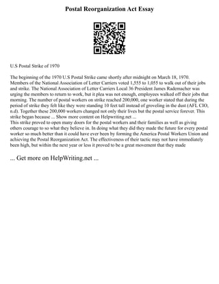 Postal Reorganization Act Essay
U.S Postal Strike of 1970
The beginning of the 1970 U.S Postal Strike came shortly after midnight on March 18, 1970.
Members of the National Association of Letter Carriers voted 1,555 to 1,055 to walk out of their jobs
and strike. The National Association of Letter Carriers Local 36 President James Rademacher was
urging the members to return to work, but it plea was not enough, employees walked off their jobs that
morning. The number of postal workers on strike reached 200,000, one worker stated that during the
period of strike they felt like they were standing 10 feet tall instead of groveling in the dust (AFL CIO,
n.d). Together these 200,000 workers changed not only their lives but the postal service forever. This
strike began because ... Show more content on Helpwriting.net ...
This strike proved to open many doors for the postal workers and their families as well as giving
others courage to so what they believe in. In doing what they did they made the future for every postal
worker so much better than it could have ever been by forming the America Postal Workers Union and
achieving the Postal Reorganization Act. The effectiveness of their tactic may not have immediately
been high, but within the next year or less it proved to be a great movement that they made
... Get more on HelpWriting.net ...
 