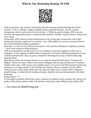 What Is The Marketing Strategy Of ATB
ATB core product is the runways and facilities that able boarding and disembarking the airlines
aircrafts. To do so, ATB has a range of tangible products (ground transport, security, customs
immigration, check in desks and self service kiosks...). Within its growth strategy, ATB is moving
forward with augmented products: commercial and conference facilities, loyalty schemes, lounges and
soon a hotel.
So basically, ATB is about an airport infrastructure at the cutting edge of innovation with a high
performance dynamic support for its customers. Now ATB modifies its services to progress better in
the revival international airport competition.
Here after, we will see seven ATB services aspects, with a priority ranking and weighting to perform
... Show more content on Helpwriting.net ...
ATB can communicate can attract new low cost companies, innovative suppliers or Start Ups in
tradeshows. It also supports its differentiation strategy by involving its Marketing department to focus
on B2B communication. They can gain a competitive advantage by having a French cutting edge
regional airport.
Regarding its brand, the strategic decision was to name the airport by both names : Toulouse and
Blagnac. Theses two names reffere to the location (Blagnac) and the large city that serve (Toulouse).
Thanks to this name, ATB can give more tangible aspect to its services and better promote loyalty and
preference to its target markets. It also facilitate the selection when its customer is on the airline
booking system, search online information and make the airport easie to market. But to support its
growth strategy, we think that the branding strategies should be increased internationally with direct
marketing.
Range policies: 7/7
It s the depth of products offered (how many variations of a parking, stores, security, fret, runways etc.
product ATB carries), and the width of the product variety (how many different types of them ATB
... Get more on HelpWriting.net ...
 