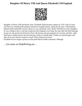 Daughter Of Henry VIII And Queen Elizabeth I Of England
Daughter of Henry VIII and Queen Anne, Elizabeth Tudor became a Queen in 1559, with 25 years
old. She was considered the greatest monarch in English history, ruling for 44 years. Unfortunately,
behind all this admirable success, there is a very sad family story. Henry VIII did not want a daughter,
he was willing to have a son that would turn into England s new king, but only after the third marriage
he got one. He got divorced from his first wife because she got pregnant of a woman, and then, sadly
had Anne to death because she also had gave birth to a female baby. Finally, he married again, and
after all, he got what he wanted so much. Prince Edward was born.
Elizabeth was no longer a princess at the point that her father remarried. Although
... Get more on HelpWriting.net ...
 
