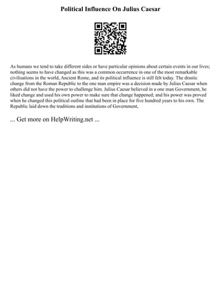 Political Influence On Julius Caesar
As humans we tend to take different sides or have particular opinions about certain events in our lives;
nothing seems to have changed as this was a common occurrence in one of the most remarkable
civilisations in the world, Ancient Rome, and its political influence is still felt today. The drastic
change from the Roman Republic to the one man empire was a decision made by Julius Caesar when
others did not have the power to challenge him. Julius Caesar believed in a one man Government, he
liked change and used his own power to make sure that change happened; and his power was proved
when he changed this political outline that had been in place for five hundred years to his own. The
Republic laid down the traditions and institutions of Government,
... Get more on HelpWriting.net ...
 