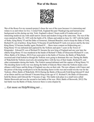 War of the Roses
War of the Roses For my research project I chose the war of the roses because it is interesting and
relates to us and where we live. I visited York, England this past Thanksgiving and learned some
background on this during our trip. York, England is about 3 hours north of London and is an
interesting medieval city with small narrow streets and modern living at the same time. The war of the
roses started on May 22, 1455 with the battle of St. Albans and ended on June 16, 1487 with the battle
of Stoke. King Henry VI and the Duke of Somerset, Edmund Beaufort, tried to keep the Duke of York,
Richard IV, out of politics. King Henry VI became ill and Richard IV took over power and by the time
King Henry VI became healthy again, Richard IV ... Show more content on Helpwriting.net ...
King Henry VI was defeated and captured by the Yorkists and spent 7 years in the Tower of
Kingmaker . Edward IV, son of Richard IV, became the new king of England and one year later the
elderly King Henry VI was murdered at the hands of Richard V Duke of Gloucester Richard IV s son.
(Weir, Battle of St Albans, 2012) Four years prior to the battle of Towton, the Battle of Wakefield,
occurred and it had looked as though the Yorkists were going to dominate this war. During the Battle
of Wakefield the Yorkists received a devastating blow with the loss of their leader, Richard IV, and
other commanders during this battle. The Yorkist seamed defeated until the capture of King Henry VI.
The deciding factor in the war was during the battle of Edecote Moor when the Yorkists made a new
alliance with France and the King of England was also on their side. The new alliance with France and
the power of the king would prove to be the deciding factor in this war and would win the war for the
Yorkists. (Weir, Battle of Wakefield, 2012) During the Battle of Bosworth Field King Edward IV died
of an illness and his son Edward V became King at the age of 12. Richard V, the Duke of Gloucester,
held the throne until Edward the V became of age. This battle took place in a small town called
Market Bosworth and was the second to last battle of the war. (Weir, Battle of Bosworth, 2012) The
last battle was the Battle of Stoke; however there is some dispute by
... Get more on HelpWriting.net ...
 