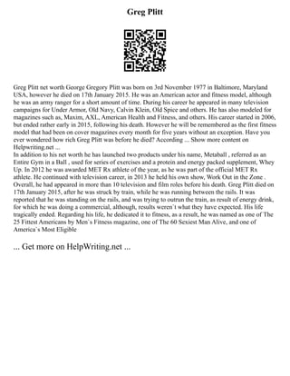 Greg Plitt
Greg Plitt net worth George Gregory Plitt was born on 3rd November 1977 in Baltimore, Maryland
USA, however he died on 17th January 2015. He was an American actor and fitness model, although
he was an army ranger for a short amount of time. During his career he appeared in many television
campaigns for Under Armor, Old Navy, Calvin Klein, Old Spice and others. He has also modeled for
magazines such as, Maxim, AXL, American Health and Fitness, and others. His career started in 2006,
but ended rather early in 2015, following his death. However he will be remembered as the first fitness
model that had been on cover magazines every month for five years without an exception. Have you
ever wondered how rich Greg Plitt was before he died? According ... Show more content on
Helpwriting.net ...
In addition to his net worth he has launched two products under his name, Metaball , referred as an
Entire Gym in a Ball , used for series of exercises and a protein and energy packed supplement, Whey
Up. In 2012 he was awarded MET Rx athlete of the year, as he was part of the official MET Rx
athlete. He continued with television career, in 2013 he held his own show, Work Out in the Zone .
Overall, he had appeared in more than 10 television and film roles before his death. Greg Plitt died on
17th January 2015, after he was struck by train, while he was running between the rails. It was
reported that he was standing on the rails, and was trying to outrun the train, as result of energy drink,
for which he was doing a commercial, although, results weren`t what they have expected. His life
tragically ended. Regarding his life, he dedicated it to fitness, as a result, he was named as one of The
25 Fittest Americans by Men`s Fitness magazine, one of The 60 Sexiest Man Alive, and one of
America`s Most Eligible
... Get more on HelpWriting.net ...
 